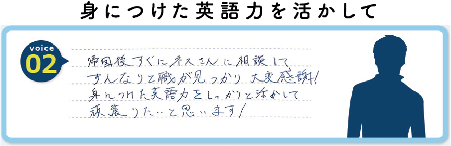 帰国後すぐにネスさんに相談してすんなりと職が見つかり大変感謝！身につけた英語力をしっかりと活かして頑張りたいと思います！