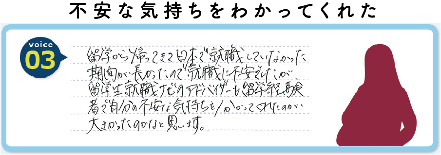 留学から帰ってきて日本で就職していなかった期間が長かったので就職に不安でしたが留学生就職ナビのアドバイザーも留学経験者で自分の不安な気持ちを分かってくれたのが大きかったのかなと思います。