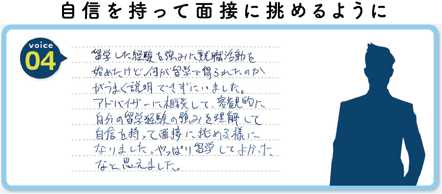 留学した経験を強みに就職活動を始めたけど何が留学で得られたのかがうまく説明できずにいました。アドバイザーに相談して、客観的に自分の留学経験の強みを理解して自信を持って面接に挑める様になりました。やっぱり留学してよかったなと思えました。